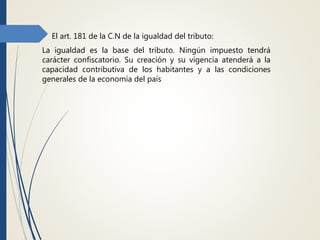  El art. 181 de la C.N de la igualdad del tributo:
La igualdad es la base del tributo. Ningún impuesto tendrá
carácter confiscatorio. Su creación y su vigencia atenderá a la
capacidad contributiva de los habitantes y a las condiciones
generales de la economía del país
 