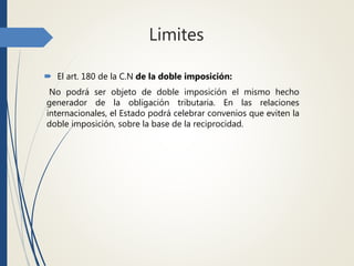 Limites
 El art. 180 de la C.N de la doble imposición:
No podrá ser objeto de doble imposición el mismo hecho
generador de la obligación tributaria. En las relaciones
internacionales, el Estado podrá celebrar convenios que eviten la
doble imposición, sobre la base de la reciprocidad.
 
