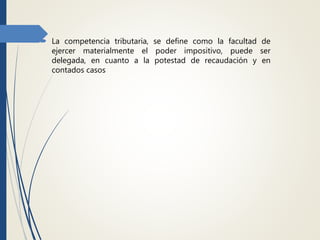  La competencia tributaria, se define como la facultad de
ejercer materialmente el poder impositivo, puede ser
delegada, en cuanto a la potestad de recaudación y en
contados casos
 