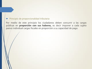  Principio de proporcionalidad tributaria
Por medio de este principio los ciudadanos deben concurrir a las cargas
públicas en proporción con sus haberes, es decir imponer a cada sujeto
pasivo individual cargas fiscales en proporción a su capacidad de pago.
 