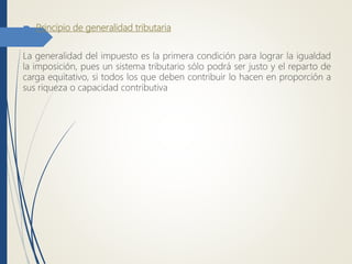  Principio de generalidad tributaria
La generalidad del impuesto es la primera condición para lograr la igualdad
la imposición, pues un sistema tributario sólo podrá ser justo y el reparto de
carga equitativo, si todos los que deben contribuir lo hacen en proporción a
sus riqueza o capacidad contributiva
 