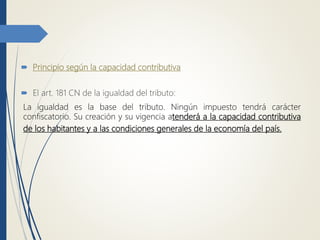  Principio según la capacidad contributiva
 El art. 181 CN de la igualdad del tributo:
La igualdad es la base del tributo. Ningún impuesto tendrá carácter
confiscatorio. Su creación y su vigencia atenderá a la capacidad contributiva
de los habitantes y a las condiciones generales de la economía del país.
 