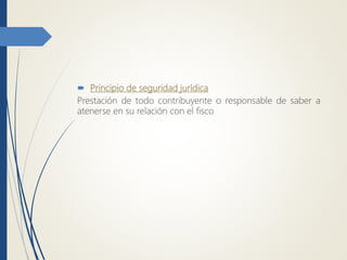  Principio de seguridad jurídica
Prestación de todo contribuyente o responsable de saber a
atenerse en su relación con el fisco
 