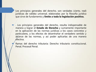  Los principios generales del derecho, son verdades (cierto, real)
jurídicas de validez universal, elaboradas por la filosofía jurídica
que sirve de fundamento y limite a toda la legislación positiva.
 . Los principios generales del derecho, resulta indispensable de
manera a lograr el Estado de Derecho y sumamente importante
en la aplicación de las normas jurídicas a los casos concretos y
particulares, a los efectos de desentrañar el verdadero sentido y
alcance de las normas, y así poder aplicarlas de una manera
efectiva.
 Ramas del derecho tributaria: Derecho tributario constitucional,
Penal, Procesal Penal.
 