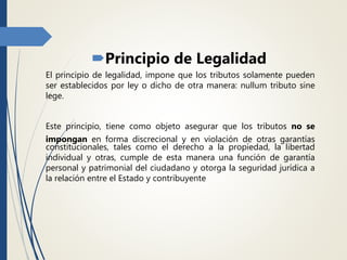 Principio de Legalidad
El principio de legalidad, impone que los tributos solamente pueden
ser establecidos por ley o dicho de otra manera: nullum tributo sine
lege.
Este principio, tiene como objeto asegurar que los tributos no se
impongan en forma discrecional y en violación de otras garantías
constitucionales, tales como el derecho a la propiedad, la libertad
individual y otras, cumple de esta manera una función de garantía
personal y patrimonial del ciudadano y otorga la seguridad jurídica a
la relación entre el Estado y contribuyente
 