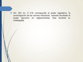  Art. 202 inc. 4 C.N: corresponde al poder legislativo, la
promulgación de las normas tributarias estando facultado el
poder ejecutivo en reglamentarlas. Esta facultad es
indelegable
 