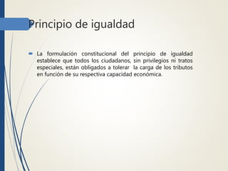Principio de igualdad
 La formulación constitucional del principio de igualdad
establece que todos los ciudadanos, sin privilegios ni tratos
especiales, están obligados a tolerar la carga de los tributos
en función de su respectiva capacidad económica.
 