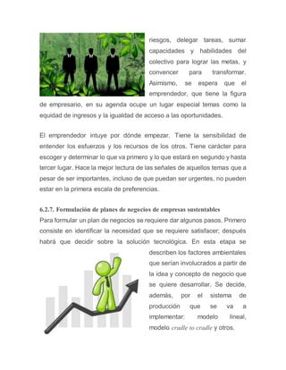 riesgos, delegar tareas, sumar
capacidades y habilidades del
colectivo para lograr las metas, y
convencer para transformar.
Asimismo, se espera que el
emprendedor, que tiene la figura
de empresario, en su agenda ocupe un lugar especial temas como la
equidad de ingresos y la igualdad de acceso a las oportunidades.
El emprendedor intuye por dónde empezar. Tiene la sensibilidad de
entender los esfuerzos y los recursos de los otros. Tiene carácter para
escoger y determinar lo que va primero y lo que estará en segundo y hasta
tercer lugar. Hace la mejor lectura de las señales de aquellos temas que a
pesar de ser importantes, incluso de que puedan ser urgentes, no pueden
estar en la primera escala de preferencias.
6.2.7. Formulación de planes de negocios de empresas sustentables
Para formular un plan de negocios se requiere dar algunos pasos. Primero
consiste en identificar la necesidad que se requiere satisfacer; después
habrá que decidir sobre la solución tecnológica. En esta etapa se
describen los factores ambientales
que serían involucrados a partir de
la idea y concepto de negocio que
se quiere desarrollar. Se decide,
además, por el sistema de
producción que se va a
implementar: modelo lineal,
modelo cradle to cradle y otros.
 