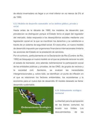 de efecto invernadero es llegar a un nivel inferior en no menos de 5% al
de 1990.
6.3.3 Modelos de desarrollo sustentable en los ámbitos público, privado y
social.
Hasta antes de la década de 1990, los modelos de desarrollo que
prevalecían se distinguían porque el Estado tenía el papel del regulador
del mercado, daba respuesta a los desequilibrios sociales mediante una
legislación social en la que se inscribían los derechos y se satisfacían a
través de un sistema de seguridad social. En esos años, un nuevo modelo
de desarrollo impuesto por organismos financieros internacionales limitaría
las acciones del Estado en la prestación de servicios.
Por el contrario, particularmente en la Declaración de Rio (Cumbre de Rio,
1992) se bosqueja un nuevo modelo en el que se pretende renovar no solo
el estado de bienestar, sino además redimensionar la participación social
de las entidades públicas y privadas, de las ONG, de grupos de vecinos y
la sociedad civil. Asimismo, se evalúan las necesidades
intergeneracionales y, sobre todo, se identifican un punto de inflexión en
el que se relacionan los factores ambientales, los ecosistemas y la
economía para un nuevo tipo de desarrollo. El modelo deseado se llama:
desarrollo sustentable.
6.3.4 Ordenamiento ecológico
territorial
La libertad para la apropiación
de los bienes comunes ha
tocado sus límites. Los
descubrimientos de las
 