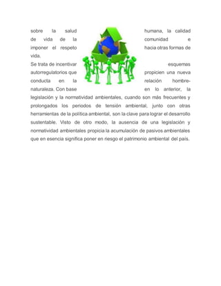 sobre la salud humana, la calidad
de vida de la comunidad e
imponer el respeto hacia otras formas de
vida.
Se trata de incentivar esquemas
autorregulatorios que propicien una nueva
conducta en la relación hombre-
naturaleza. Con base en lo anterior, la
legislación y la normatividad ambientales, cuando son más frecuentes y
prolongados los periodos de tensión ambiental, junto con otras
herramientas de la política ambiental, son la clave para lograr el desarrollo
sustentable. Visto de otro modo, la ausencia de una legislación y
normatividad ambientales propicia la acumulación de pasivos ambientales
que en esencia significa poner en riesgo el patrimonio ambiental del país.
 