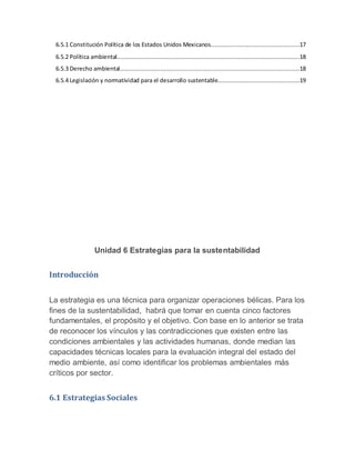 6.5.1 Constitución Política de los Estados Unidos Mexicanos...................................................17
6.5.2 Política ambiental.........................................................................................................18
6.5.3 Derecho ambiental.......................................................................................................18
6.5.4 Legislación y normatividad para el desarrollo sustentable...............................................19
Unidad 6 Estrategias para la sustentabilidad
Introducción
La estrategia es una técnica para organizar operaciones bélicas. Para los
fines de la sustentabilidad, habrá que tomar en cuenta cinco factores
fundamentales, el propósito y el objetivo. Con base en lo anterior se trata
de reconocer los vínculos y las contradicciones que existen entre las
condiciones ambientales y las actividades humanas, donde median las
capacidades técnicas locales para la evaluación integral del estado del
medio ambiente, así como identificar los problemas ambientales más
críticos por sector.
6.1 Estrategias Sociales
 