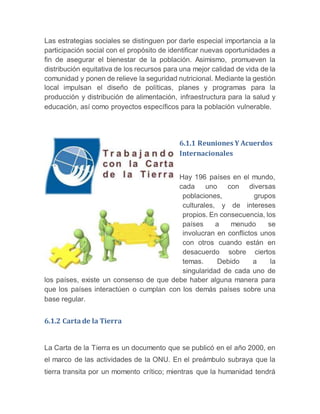 Las estrategias sociales se distinguen por darle especial importancia a la
participación social con el propósito de identificar nuevas oportunidades a
fin de asegurar el bienestar de la población. Asimismo, promueven la
distribución equitativa de los recursos para una mejor calidad de vida de la
comunidad y ponen de relieve la seguridad nutricional. Mediante la gestión
local impulsan el diseño de políticas, planes y programas para la
producción y distribución de alimentación, infraestructura para la salud y
educación, así como proyectos específicos para la población vulnerable.
6.1.1 Reuniones Y Acuerdos
Internacionales
Hay 196 países en el mundo,
cada uno con diversas
poblaciones, grupos
culturales, y de intereses
propios. En consecuencia, los
países a menudo se
involucran en conflictos unos
con otros cuando están en
desacuerdo sobre ciertos
temas. Debido a la
singularidad de cada uno de
los países, existe un consenso de que debe haber alguna manera para
que los países interactúen o cumplan con los demás países sobre una
base regular.
6.1.2 Carta de la Tierra
La Carta de la Tierra es un documento que se publicó en el año 2000, en
el marco de las actividades de la ONU. En el preámbulo subraya que la
tierra transita por un momento crítico; mientras que la humanidad tendrá
 