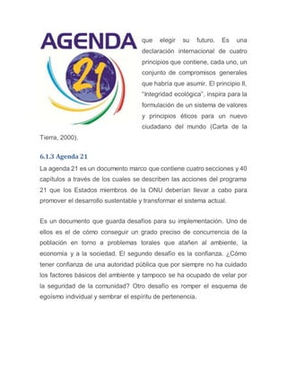 que elegir su futuro. Es una
declaración internacional de cuatro
principios que contiene, cada uno, un
conjunto de compromisos generales
que habría que asumir. El principio II,
“Integridad ecológica”, inspira para la
formulación de un sistema de valores
y principios éticos para un nuevo
ciudadano del mundo (Carta de la
Tierra, 2000).
6.1.3 Agenda 21
La agenda 21 es un documento marco que contiene cuatro secciones y 40
capítulos a través de los cuales se describen las acciones del programa
21 que los Estados miembros de la ONU deberían llevar a cabo para
promover el desarrollo sustentable y transformar el sistema actual.
Es un documento que guarda desafíos para su implementación. Uno de
ellos es el de cómo conseguir un grado preciso de concurrencia de la
población en torno a problemas torales que atañen al ambiente, la
economía y a la sociedad. El segundo desafío es la confianza. ¿Cómo
tener confianza de una autoridad pública que por siempre no ha cuidado
los factores básicos del ambiente y tampoco se ha ocupado de velar por
la seguridad de la comunidad? Otro desafío es romper el esquema de
egoísmo individual y sembrar el espíritu de pertenencia.
 