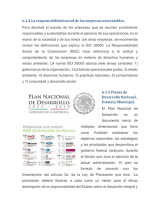 6.1.4 La responsabilidad social de las empresas sustentables.
Para abordad el estudio de las empresas que se asumen socialmente
responsables y sustentables durante el ejercicio de sus operaciones, en el
marco de la sociedad y de sus nexos con otras empresas, se recomienda
revisar las definiciones que explica la ISO 26000. La Responsabilidad
Social de la Corporación (RSC) hace referencia a la actitud y
comportamiento de las empresas en materia de derechos humanos y
medio ambiente. LA norma ISO 26000 aborda siete temas centrales: 1)
gobernanza de la organización, 2) prácticas operacionales justas, 3) medio
ambiente, 4) derechos humanos, 5) prácticas laborales, 6) consumidores
y 7) comunidad y desarrollo social.
6.1.5 Planes de
Desarrollo Nacional,
Estatal y Municipal.
El Plan Nacional de
Desarrollo es un
documento marco de
múltiples dimensiones que tiene
como finalidad establecer los
objetivos nacionales, las estrategias
y las prioridades que desarrollara el
gobierno federal mexicano durante
el tiempo que dure el ejercicio de la
actual administración. El plan se
formula de acuerdo con los
lineamientos del artículo 2o. de la Ley de Planeación que dice: “La
planeación deberá llevarse a cabo como un medio para el eficaz
desempeño de la responsabilidad del Estado sobre el desarrollo integral y
 