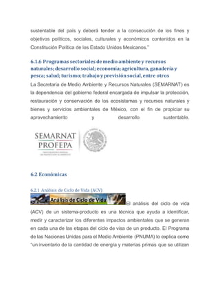 sustentable del país y deberá tender a la consecución de los fines y
objetivos políticos, sociales, culturales y económicos contenidos en la
Constitución Política de los Estado Unidos Mexicanos.”
6.1.6 Programas sectoriales de medio ambiente y recursos
naturales;desarrollo social;economía;agricultura,ganadería y
pesca; salud; turismo;trabajo y previsiónsocial,entre otros
La Secretaria de Medio Ambiente y Recursos Naturales (SEMARNAT) es
la dependencia del gobierno federal encargada de impulsar la protección,
restauración y conservación de los ecosistemas y recursos naturales y
bienes y servicios ambientales de México, con el fin de propiciar su
aprovechamiento y desarrollo sustentable.
6.2 Económicas
6.2.1 Análisis de Ciclo de Vida (ACV)
El análisis del ciclo de vida
(ACV) de un sistema-producto es una técnica que ayuda a identificar,
medir y caracterizar los diferentes impactos ambientales que se generan
en cada una de las etapas del ciclo de visa de un producto. El Programa
de las Naciones Unidas para el Medio Ambiente (PNUMA) lo explica como
“un inventario de la cantidad de energía y materias primas que se utilizan
 