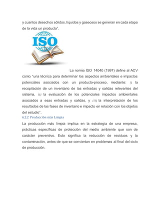 y cuantos desechos sólidos, líquidos y gaseosos se generan en cada etapa
de la vida un producto”.
La norma ISO 14040 (1997) define al ACV
como “una técnica para determinar los aspectos ambientales e impactos
potenciales asociados con un producto-proceso, mediante: i) la
recopilación de un inventario de las entradas y salidas relevantes del
sistema, ii) la evaluación de los potenciales impactos ambientales
asociados a esas entradas y salidas, y iii) la interpretación de los
resultados de las fases de inventario e impacto en relación con los objetos
del estudio”.
6.2.2 Producción más Limpia
La producción más limpia implica en la estrategia de una empresa,
prácticas específicas de protección del medio ambiente que son de
carácter preventivo. Esto significa la reducción de residuos y la
contaminación, antes de que se conviertan en problemas al final del ciclo
de producción.
 
