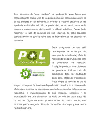 Este concepto de “cero residuos” es fundamental para lograr una
producción más limpia. Uno de los pilares clave del capitalismo natural es
el uso eficiente de los recursos. Al obtener el máximo provecho de las
aportaciones iniciales del ciclo de producción, se reduce el consumo de
energía y la minimización de los residuos al final de la línea. Con el fin de
maximizar el uso de recursos de una empresa, se debe repensar
completamente lo que se hace para la fabricación de un producto en
particular.
Debe asegurarse de que está
desplegando la tecnología de
energía más actualizada y eficiente
reduciendo las oportunidades para
la generación de residuos.
Cualquier producto invendible que
se genera al final del ciclo de
producción debe ser reutilizado
para otros procesos (reciclados).
Todo lo que se necesita es una re
imagen conceptual de los ciclos de producción basados en la mejora de la
eficiencia energética, la reducción de aportaciones iniciales de los recursos
materiales, la implementación de eco productos sensibles, y la
incorporación de una evaluación de ciclo de vida en cada etapa de
producción. Siguiendo estos procedimientos de diseño simple, una
empresa puede asegurar ciclos de producción más limpia y una menor
huella de carbono.
 