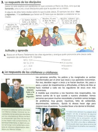 3.
4.
6.
Las personas sencillas, los pobres y los marginados se sentían
transformados por el amor que Jesús y sus apóstoles transmitían.
Por eso, decidían seguir a Jesús y se hacían bautizar. Así, poco a
poco, a pesar de impedimentos y dificultades, el Reino de Dios se
hacía realidad y cada vez los seguidores de Jesús eran más
numerosos.
A medida que crecemos y nos hacemos más responsables, nos
damos cuenta de lo que sucede a nuestro alrededor. Vemos
personas que pasan muchas necesidades y también somos testigos
de problemas muy graves: injusticias, falta de solidaridad,
discriminación, violencia… Quizás tú deseas hacer algo para
mejorar esas situaciones. Tu puedes llevar a los demás la felicidad.
 