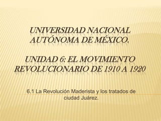 UNIVERSIDAD NACIONAL
   AUTÓNOMA DE MÉXICO.

  UNIDAD 6: EL MOVIMIENTO
REVOLUCIONARIO DE 1910 A 1920

  6.1 La Revolución Maderista y los tratados de
                 ciudad Juárez.
 