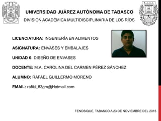 UNIVERSIDAD JUÁREZ AUTÓNOMA DE TABASCO
DIVISIÓN ACADÉMICA MULTIDISCIPLINARIA DE LOS RÍOS
LICENCIATURA: INGENIERÍA EN ALIMENTOS
ASIGNATURA: ENVASES Y EMBALAJES
UNIDAD 6: DISEÑO DE ENVASES
DOCENTE: M.A. CAROLINA DEL CARMEN PÉREZ SÁNCHEZ
ALUMNO: RAFAEL GUILLERMO MORENO
EMAIL: rafiki_83gm@Hotmail.com
TENOSIQUE, TABASCO A 23 DE NOVIEMBRE DEL 2015
 