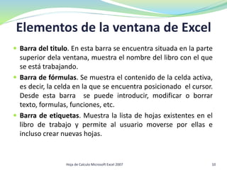 Elementos de la ventana de Excel
 Barra del titulo. En esta barra se encuentra situada en la parte
superior dela ventana, muestra el nombre del libro con el que
se está trabajando.
 Barra de fórmulas. Se muestra el contenido de la celda activa,
es decir, la celda en la que se encuentra posicionado el cursor.
Desde esta barra se puede introducir, modificar o borrar
texto, formulas, funciones, etc.
 Barra de etiquetas. Muestra la lista de hojas existentes en el
libro de trabajo y permite al usuario moverse por ellas e
incluso crear nuevas hojas.
10Hoja de Calculo Microsoft Excel 2007
 