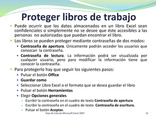  Puede ocurrir que los datos almacenados en un libro Excel sean
confidenciales o simplemente no se desee que éste accesibles a las
personas no autorizadas que puedan encontrar el libro.
 Los libros se pueden proteger mediante contraseñas de dos modos:
 Contraseña de apertura. Únicamente podrán acceder los usuarios que
conozcan la contraseña.
 Contraseña de lectura. La información podrá ser visualizada por
cualquier usuario, pero para modificar la información tiene que
conocer la contraseña.
 Para protegerlo hay que seguir los siguientes pasos:
 Pulsar el botón Office
 Guardar como
 Seleccionar Libro Excel o el formato que se desea guardar el libro
 Pulsar el botón Herramientas
 Elegir Opciones generales
 Escribir la contraseña en el cuadro de texto Contraseña de apertura
 Escribir la contraseña en el cuadro de texto Contraseña de escritura.
 Pulsar el botón Aceptar.
Proteger libros de trabajo
15Hoja de Calculo Microsoft Excel 2007
 