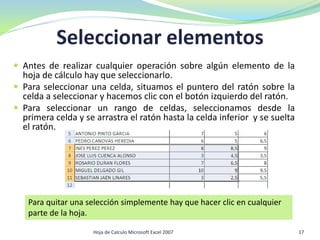 Seleccionar elementos
 Antes de realizar cualquier operación sobre algún elemento de la
hoja de cálculo hay que seleccionarlo.
 Para seleccionar una celda, situamos el puntero del ratón sobre la
celda a seleccionar y hacemos clic con el botón izquierdo del ratón.
 Para seleccionar un rango de celdas, seleccionamos desde la
primera celda y se arrastra el ratón hasta la celda inferior y se suelta
el ratón.
Para quitar una selección simplemente hay que hacer clic en cualquier
parte de la hoja.
17Hoja de Calculo Microsoft Excel 2007
 
