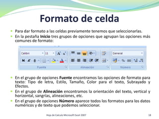 Formato de celda
 Para dar formato a las celdas previamente tenemos que seleccionarlas.
 En la pestaña Inicio tres grupos de opciones que agrupan las opciones más
comunes de formato:
 En el grupo de opciones Fuente encontramos las opciones de formato para
texto: Tipo de letra, Estilo, Tamaño, Color para el texto, Subrayado y
Efectos.
 En el grupo de Alineación encontramos la orientación del texto, vertical y
horizontal, sangrías, alineaciones, etc.
 En el grupo de opciones Número aparece todos los formatos para los datos
numéricos y de texto que podemos seleccionar.
18Hoja de Calculo Microsoft Excel 2007
 