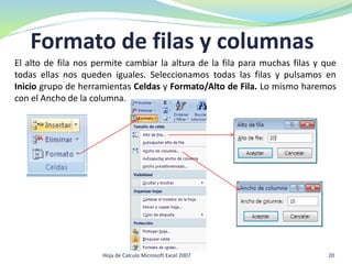 Formato de filas y columnas
El alto de fila nos permite cambiar la altura de la fila para muchas filas y que
todas ellas nos queden iguales. Seleccionamos todas las filas y pulsamos en
Inicio grupo de herramientas Celdas y Formato/Alto de Fila. Lo mismo haremos
con el Ancho de la columna.
20Hoja de Calculo Microsoft Excel 2007
 