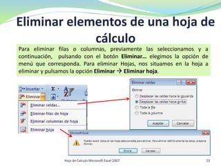 Eliminar elementos de una hoja de
cálculo
Hoja de Calculo Microsoft Excel 2007 23
Para eliminar filas o columnas, previamente las seleccionamos y a
continuación, pulsando con el botón Eliminar… elegimos la opción de
menú que corresponda. Para eliminar Hojas, nos situamos en la hoja a
eliminar y pulsamos la opción Eliminar  Eliminar hoja.
 