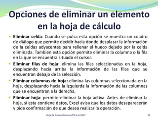 Opciones de eliminar un elemento
en la hoja de cálculo
 Eliminar celda: Cuando se pulsa esta opción se muestra un cuadro
de diálogo que permite decidir hacia donde desplazar la información
de la celdas adyacentes para rellenar el hueco dejado por la celda
eliminada. También esta opción permite eliminar la columna o la fila
en la que se encuentra situado el cursor.
 Eliminar filas de hoja: elimina las filas seleccionadas en la hoja,
desplazando hacia arriba la información de las filas que se
encuentran debajo de la selección.
 Eliminar columnas de hoja: elimina las columnas seleccionada en la
hoja, desplazando hacia la izquierda la información de las columnas
que se encuentran a la derecha.
 Eliminar hoja: permite eliminar la hoja activa. Antes de eliminar la
hoja, si esta contiene datos, Excel avisa que los datos desaparecerán
y pide confirmación de que desea realizar la operación.
Hoja de Calculo Microsoft Excel 2007 24
 