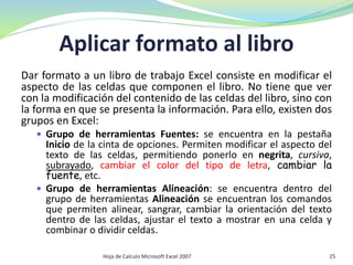 Aplicar formato al libro
Dar formato a un libro de trabajo Excel consiste en modificar el
aspecto de las celdas que componen el libro. No tiene que ver
con la modificación del contenido de las celdas del libro, sino con
la forma en que se presenta la información. Para ello, existen dos
grupos en Excel:
 Grupo de herramientas Fuentes: se encuentra en la pestaña
Inicio de la cinta de opciones. Permiten modificar el aspecto del
texto de las celdas, permitiendo ponerlo en negrita, cursiva,
subrayado, cambiar el color del tipo de letra, cambiar la
fuente, etc.
 Grupo de herramientas Alineación: se encuentra dentro del
grupo de herramientas Alineación se encuentran los comandos
que permiten alinear, sangrar, cambiar la orientación del texto
dentro de las celdas, ajustar el texto a mostrar en una celda y
combinar o dividir celdas.
Hoja de Calculo Microsoft Excel 2007 25
 