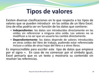 Tipos de valores
Existen diversas clasificaciones en lo que respecta a los tipos de
valores que se pueden introducir en las celdas de un libro Excel.
Una de ellas podría ser en función de los datos que contiene:
 Independientes: los datos son introducidos directamente en las
celdas sin referenciar a ninguna otra celda. Los valores no se
modifican a no ser que un usuario los cambie directamente.
 Dependientemente: los datos depende de valores introducidos
en otras celdas del libro de trabajo, pudiendo estar referenciado
incluso a celdas de otras hojas del libro o a otros libros.
Es imprescindible para escribir este tipo de datos que empiece
por el signo =. En caso de no comenzar por el símbolo igual,
Excel pensaría que es un texto y mostraría su contenido sin
resolver las referencias.
Hoja de Calculo Microsoft Excel 2007 28
 
