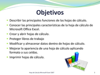Objetivos
 Describir las principales funciones de las hojas de cálculo.
 Conocer las principales características de la hoja de cálculo de
Microsoft Office Excel.
 Crear y abrir hojas de cálculo.
 Proteger libros de trabajo
 Modificar y almacenar datos dentro de hojas de cálculo.
 Mejorar la apariencia de una hoja de cálculo aplicando
formato a sus celdas.
 Imprimir hojas de cálculo.
3Hoja de Calculo Microsoft Excel 2007
 