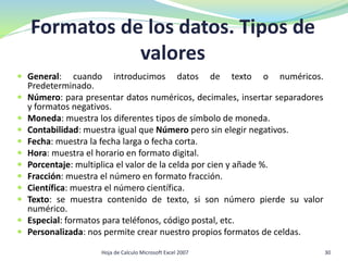 Formatos de los datos. Tipos de
valores
 General: cuando introducimos datos de texto o numéricos.
Predeterminado.
 Número: para presentar datos numéricos, decimales, insertar separadores
y formatos negativos.
 Moneda: muestra los diferentes tipos de símbolo de moneda.
 Contabilidad: muestra igual que Número pero sin elegir negativos.
 Fecha: muestra la fecha larga o fecha corta.
 Hora: muestra el horario en formato digital.
 Porcentaje: multiplica el valor de la celda por cien y añade %.
 Fracción: muestra el número en formato fracción.
 Científica: muestra el número científica.
 Texto: se muestra contenido de texto, si son número pierde su valor
numérico.
 Especial: formatos para teléfonos, código postal, etc.
 Personalizada: nos permite crear nuestro propios formatos de celdas.
30Hoja de Calculo Microsoft Excel 2007
 