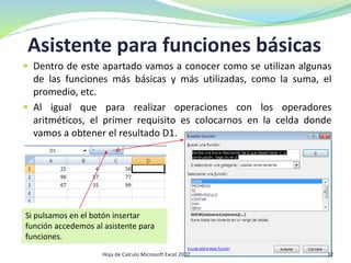 Asistente para funciones básicas
 Dentro de este apartado vamos a conocer como se utilizan algunas
de las funciones más básicas y más utilizadas, como la suma, el
promedio, etc.
 Al igual que para realizar operaciones con los operadores
aritméticos, el primer requisito es colocarnos en la celda donde
vamos a obtener el resultado D1.
Si pulsamos en el botón insertar
función accedemos al asistente para
funciones.
32Hoja de Calculo Microsoft Excel 2007
 