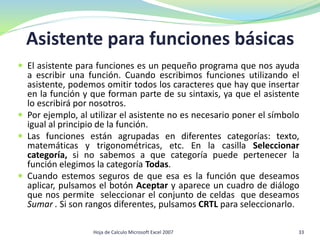  El asistente para funciones es un pequeño programa que nos ayuda
a escribir una función. Cuando escribimos funciones utilizando el
asistente, podemos omitir todos los caracteres que hay que insertar
en la función y que forman parte de su sintaxis, ya que el asistente
lo escribirá por nosotros.
 Por ejemplo, al utilizar el asistente no es necesario poner el símbolo
igual al principio de la función.
 Las funciones están agrupadas en diferentes categorías: texto,
matemáticas y trigonométricas, etc. En la casilla Seleccionar
categoría, si no sabemos a que categoría puede pertenecer la
función elegimos la categoría Todas.
 Cuando estemos seguros de que esa es la función que deseamos
aplicar, pulsamos el botón Aceptar y aparece un cuadro de diálogo
que nos permite seleccionar el conjunto de celdas que deseamos
Sumar . Si son rangos diferentes, pulsamos CRTL para seleccionarlo.
Asistente para funciones básicas
33Hoja de Calculo Microsoft Excel 2007
 