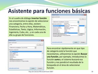 Hoja de Calculo Microsoft Excel 2007 34
Asistente para funciones básicas
Para encontrar rápidamente en que tipo
de categoría está la función que
necesitamos, utilizaremos la opción Buscar
una función, por ejemplo, introducimos la
función suma y el sistema buscará esa
función y nos pondrá el resultado de la
búsqueda en el área de seleccionar
función.
En el cuadro de diálogo Insertar función
nos encontramos la opción de seleccionar
una categoría, entre ellas, existen:
Financiera, Fecha y Hora, Matemáticas,
Estadísticas, Texto, Lógica, Información,
Ingeniería, Cubo, etc., y en cada una de
ella su grupo de funciones.
 