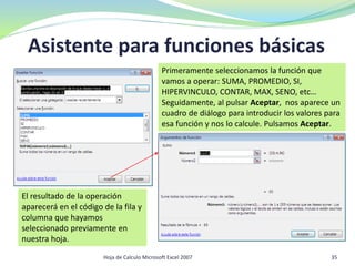 Asistente para funciones básicas
35Hoja de Calculo Microsoft Excel 2007
Primeramente seleccionamos la función que
vamos a operar: SUMA, PROMEDIO, SI,
HIPERVINCULO, CONTAR, MAX, SENO, etc…
Seguidamente, al pulsar Aceptar, nos aparece un
cuadro de diálogo para introducir los valores para
esa función y nos lo calcule. Pulsamos Aceptar.
El resultado de la operación
aparecerá en el código de la fila y
columna que hayamos
seleccionado previamente en
nuestra hoja.
 