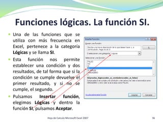 Funciones lógicas. La función SI.
 Una de las funciones que se
utiliza con más frecuencia en
Excel, pertenece a la categoría
Lógicas y se llama SI.
 Esta función nos permite
establecer una condición y dos
resultados, de tal forma que si la
condición se cumple devuelve el
primer resultado, y si no se
cumple, el segundo.
 Pulsamos Insertar función,
elegimos Lógicas y dentro la
función SI, pulsamos Aceptar.
36Hoja de Calculo Microsoft Excel 2007
 