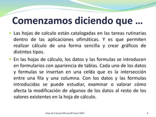 Comenzamos diciendo que …
 Las hojas de calculo están catalogadas en las tareas rutinarias
dentro de las aplicaciones ofimáticas. Y es que permiten
realizar cálculo de una forma sencilla y crear gráficos de
distintos tipos.
 En las hojas de cálculo, los datos y las formulas se introducen
en formularios con apariencia de tablas. Cada uno de los datos
y formulas se insertan en una celda que es la intersección
entre una fila y una columna. Con los datos y las formulas
introducidas se puede estudiar, examinar o valorar cómo
afecta la modificación de algunos de los datos al resto de los
valores existentes en la hoja de cálculo.
4Hoja de Calculo Microsoft Excel 2007
 