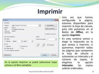 Imprimir
 Una vez que hemos
configurado la página,
estamos disponibles para
imprimir la hoja de calculo,
para ello pulsamos en el
Botón de Office, en la
opción imprimir.
 En esta ventana vamos a
elegir la impresión en la
que vamos a imprimir, si
queremos imprimir todas
las páginas que componen
la hoja de cálculo o
solamente un intervalo y el
número de copias. Si
elegimos la opción
intercalar, las copias
saldrán ordenadas.
En la opción Imprimir se podrá seleccionar hojas
activas o el libro completo
41Hoja de Calculo Microsoft Excel 2007
 