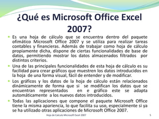 ¿Qué es Microsoft Office Excel
2007?
 Es una hoja de cálculo que se encuentra dentro del paquete
ofimático Microsoft Office 2007 y se utiliza para realizar tareas
contables y financieras. Además de trabajar como hoja de cálculo
propiamente dicha, dispone de ciertas funcionalidades de base de
datos, permitiendo mostrar los datos almacenados filtrados por
distintos criterios.
 Una de las principales funcionalidades de esta hoja de cálculo es su
facilidad para crear gráficos que muestren los datos introducidos en
la hoja de una forma visual, fácil de entender y de modificar.
 Los gráficos y los datos de la hoja de cálculo están relacionados
dinámicamente de forma que si se modifican los datos que se
encuentran representados en e gráfico este se adapta
automáticamente a los nuevos datos introducidos.
 Todas las aplicaciones que compone el paquete Microsoft Office
tiene la misma apariencia, lo que facilita su uso, especialmente si ya
se ha utilizado otras aplicaciones de Microsoft Office 2007.
5Hoja de Calculo Microsoft Excel 2007
 