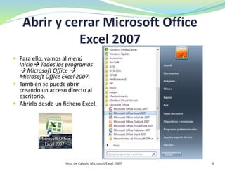Abrir y cerrar Microsoft Office
Excel 2007
 Para ello, vamos al menú
Inicio Todos los programas
 Microsoft Office 
Microsoft Office Excel 2007.
 También se puede abrir
creando un acceso directo al
escritorio.
 Abrirlo desde un fichero Excel.
6Hoja de Calculo Microsoft Excel 2007
 