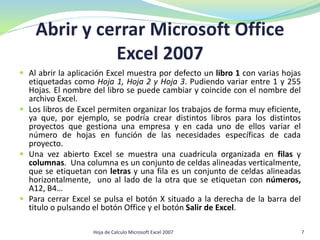  Al abrir la aplicación Excel muestra por defecto un libro 1 con varias hojas
etiquetadas como Hoja 1, Hoja 2 y Hoja 3. Pudiendo variar entre 1 y 255
Hojas. El nombre del libro se puede cambiar y coincide con el nombre del
archivo Excel.
 Los libros de Excel permiten organizar los trabajos de forma muy eficiente,
ya que, por ejemplo, se podría crear distintos libros para los distintos
proyectos que gestiona una empresa y en cada uno de ellos variar el
número de hojas en función de las necesidades específicas de cada
proyecto.
 Una vez abierto Excel se muestra una cuadricula organizada en filas y
columnas. Una columna es un conjunto de celdas alineadas verticalmente,
que se etiquetan con letras y una fila es un conjunto de celdas alineadas
horizontalmente, uno al lado de la otra que se etiquetan con números,
A12, B4…
 Para cerrar Excel se pulsa el botón X situado a la derecha de la barra del
titulo o pulsando el botón Office y el botón Salir de Excel.
Abrir y cerrar Microsoft Office
Excel 2007
7Hoja de Calculo Microsoft Excel 2007
 