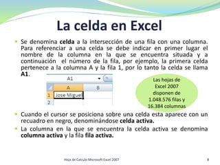 La celda en Excel
 Se denomina celda a la intersección de una fila con una columna.
Para referenciar a una celda se debe indicar en primer lugar el
nombre de la columna en la que se encuentra situada y a
continuación el número de la fila, por ejemplo, la primera celda
pertenece a la columna A y la fila 1, por lo tanto la celda se llama
A1.
 Cuando el cursor se posiciona sobre una celda esta aparece con un
recuadro en negro, denominándose celda activa.
 La columna en la que se encuentra la celda activa se denomina
columna activa y la fila fila activa.
Las hojas de
Excel 2007
disponen de
1.048.576 filas y
16.384 columnas
8Hoja de Calculo Microsoft Excel 2007
 