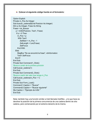 8
Colocar el siguiente código fuente en el formulario:
Option Explicit
Private m_Pos As Integer
Sub buscar_cadena(ByVal Posicion As Integer)
Dim p As Integer, Frase As String
Frase = txt_Buscar
p = InStr(Posicion, Text1, Frase)
If p > 0 Then
m_Pos = p
With Text1
.SelStart = m_Pos - 1
.SelLength = Len(Frase)
.SetFocus
End With
Else
MsgBox "No se encontró la frase", vbInformation
Text1.SetFocus
End If
End Sub
Private Sub Command1_Click()
'Busca a pratir de la primera pocición
Call buscar_cadena(1)
End Sub
Private Sub Command2_Click()
'Busca a partir del valor que tenga m_Pos
Call buscar_cadena(m_Pos + 1)
End Sub
Private Sub Form_Load()
Command1.Caption = "Buscar"
Command2.Caption = "Buscar siguiente"
Me.Caption = "Ejemplo de InStr "
End Sub
Nota: también hay una función similar a Instr llamada InstrRev , y lo que hace es
devolver la posición de la primera concurrencia de una cadena dentro de otra
cadena, pero comenzando por el extremo derecho de la misma.
 