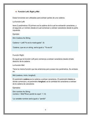 9
Función Left, Right y Mid
Estas funciones son utilizadas para extraer partes de una cadena.
La función Left:
tiene 2 parámetros: El primero es la cadena de la cual se extraerán caracteres, y
el segundo un número desde el cual comenzar a extraer caracteres desde la parte
izquierda.
Ejemplo:
Dim Cadena As String
Cadena = Left("Ya es la madrugada", 9)
'Cadena, que es un string, sería igual a: "Ya es la"
Función Right:
Es igual que la función Left pero comienza a extraer caracteres desde el lado
derecho de la cadena.
La función Mid:
Tiene la misma función que las anteriores pero posee tres parámetros. Su sintaxis
es:
Mid (cadena, inicio, longitud)
El parámetro cadena es la cadena a extraer caracteres. El parámetro Inicio es
donde comenzar y el parámetro longitud, es la cantidad de caracteres a extraer
de la cadena de caracteres
Ejemplos:
Dim nombre As String
nombre = Mid("River perdió la copa", 7, 6)
'La variable nombre sería igual a: "perdió"
 