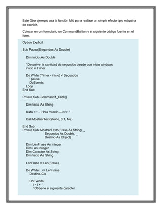 10
Este Otro ejemplo usa la función Mid para realizar un simple efecto tipo máquina
de escribir.
Colocar en un formulario un CommandButton y el siguiente código fuente en el
form.
Option Explicit
Sub Pausa(Segundos As Double)
Dim inicio As Double
' Devuelve la cantidad de segundos desde que inicio windows
inicio = Timer
Do While (Timer - inicio) < Segundos
' pausa
DoEvents
Loop
End Sub
Private Sub Command1_Click()
Dim texto As String
texto = "... Hola mundo --->>> "
Call MostrarTexto(texto, 0.1, Me)
End Sub
Private Sub MostrarTexto(Frase As String, _
Segundos As Double, _
Destino As Object)
Dim LenFrase As Integer
Dim i As Integer
Dim Caracter As String
Dim texto As String
LenFrase = Len(Frase)
Do While i <= LenFrase
Destino.Cls
DoEvents
i = i + 1
' Obtiene el siguiente caracter
 
