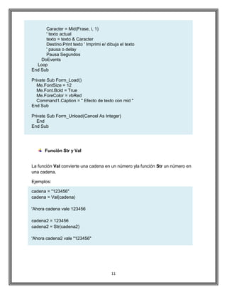 11
Caracter = Mid(Frase, i, 1)
' texto actual
texto = texto & Caracter
Destino.Print texto ' Imprimi e/ dibuja el texto
' pausa o delay
Pausa Segundos
DoEvents
Loop
End Sub
Private Sub Form_Load()
Me.FontSize = 12
Me.Font.Bold = True
Me.ForeColor = vbRed
Command1.Caption = " Efecto de texto con mid "
End Sub
Private Sub Form_Unload(Cancel As Integer)
End
End Sub
Función Str y Val
La función Val convierte una cadena en un número yla función Str un número en
una cadena.
Ejemplos:
cadena = "123456"
cadena = Val(cadena)
'Ahora cadena vale 123456
cadena2 = 123456
cadena2 = Str(cadena2)
'Ahora cadena2 vale "123456"
 